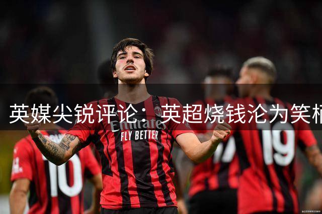 英媒尖锐评论：英超烧钱沦为笑柄，疯狂投入终会迎来崩盘时刻